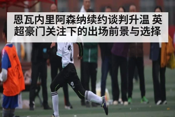 恩瓦内里阿森纳续约谈判升温 英超豪门关注下的出场前景与选择