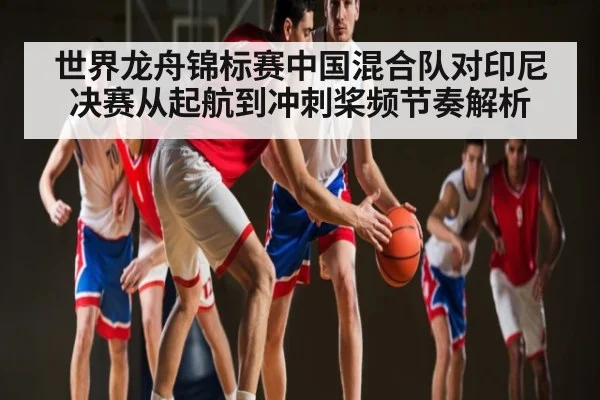 世界龙舟锦标赛中国混合队对印尼决赛从起航到冲刺桨频节奏解析